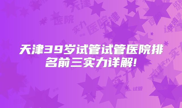 天津39岁试管试管医院排名前三实力详解!