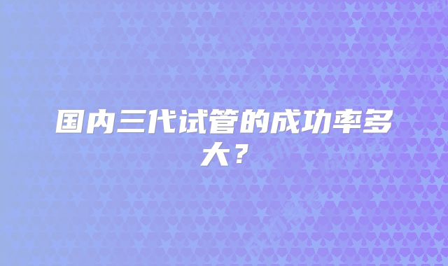 国内三代试管的成功率多大?