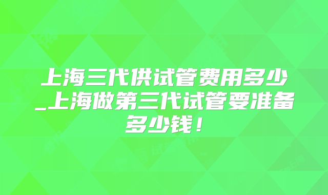 上海三代供试管费用多少_上海做第三代试管要准备多少钱!