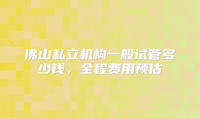 佛山私立机构一般试管多少钱,全程费用预估