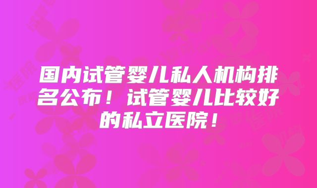国内试管婴儿私人机构排名公布!试管婴儿比较好的私立医院!