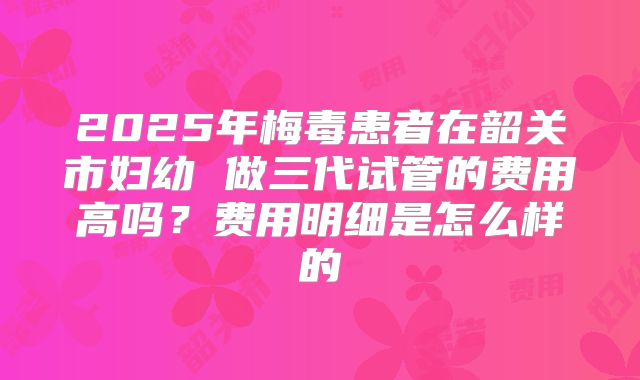 2025年梅毒患者在韶关市妇幼 做三代试管的费用高吗?费用明细是怎么样的
