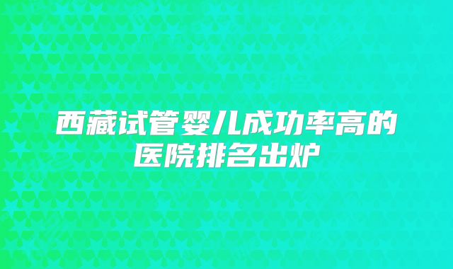 西藏试管婴儿成功率高的医院排名出炉