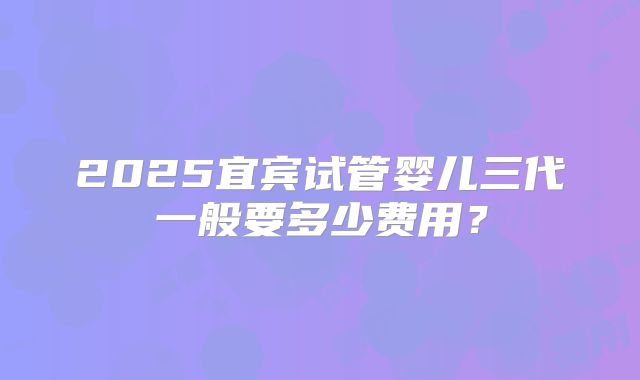 2025宜宾试管婴儿三代一般要多少费用？