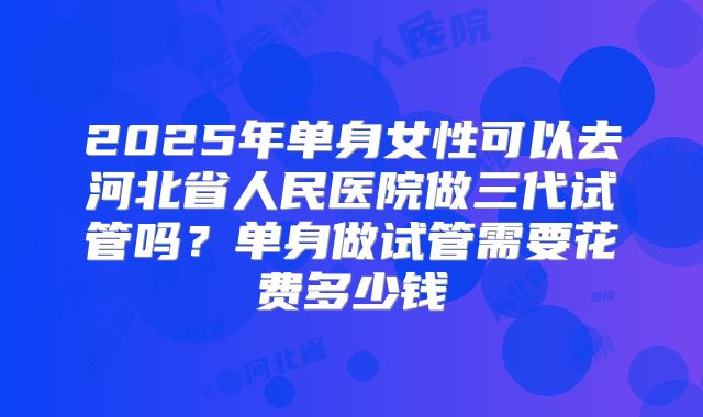 2025年单身女性可以去河北省人民医院做三代试管吗？单身做试管需要花费多少钱