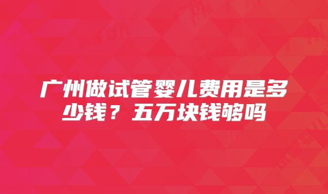 广州做试管婴儿费用是多少钱?五万块钱够吗