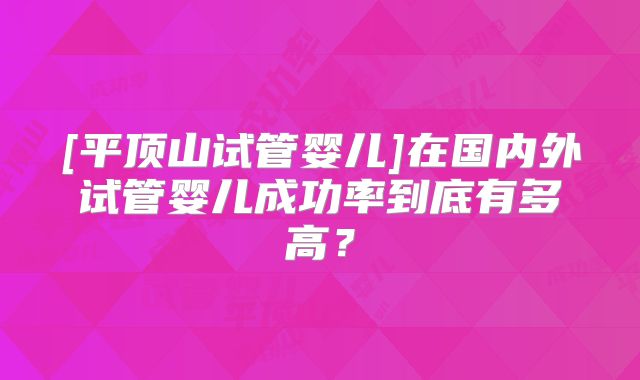 [平顶山试管婴儿]在国内外试管婴儿成功率到底有多高？