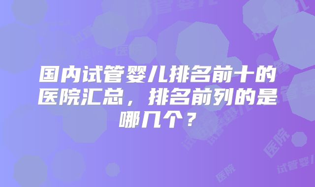 国内试管婴儿排名前十的医院汇总，排名前列的是哪几个？