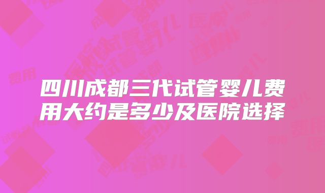 四川成都三代试管婴儿费用大约是多少及医院选择