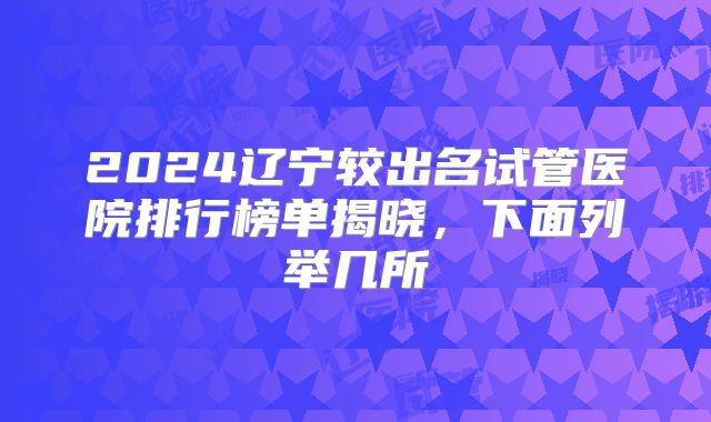 2024辽宁较出名试管医院排行榜单揭晓,下面列举几所