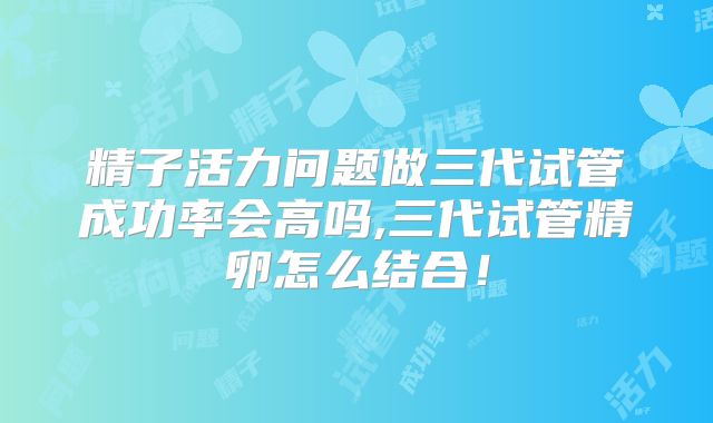 精子活力问题做三代试管成功率会高吗,三代试管精卵怎么结合!