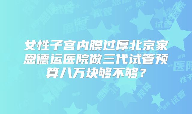 女性子宫内膜过厚北京家恩德运医院做三代试管预算八万块够不够?