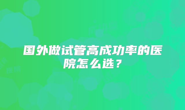 国外做试管高成功率的医院怎么选?