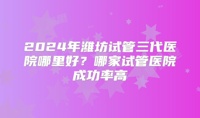 2024年潍坊试管三代医院哪里好?哪家试管医院成功率高