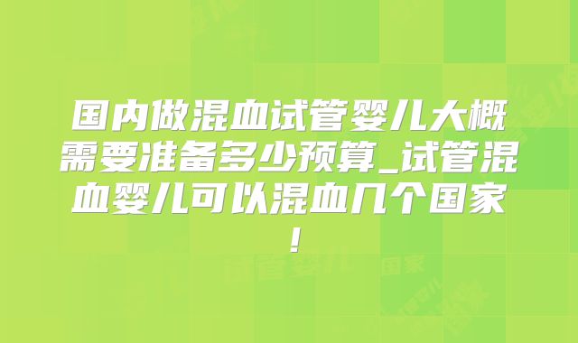 国内做混血试管婴儿大概需要准备多少预算_试管混血婴儿可以混血几个国家!