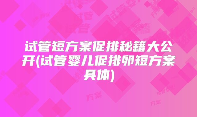 试管短方案促排秘籍大公开(试管婴儿促排卵短方案具体)