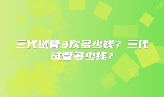 三代试管3次多少钱？三代试管多少钱？