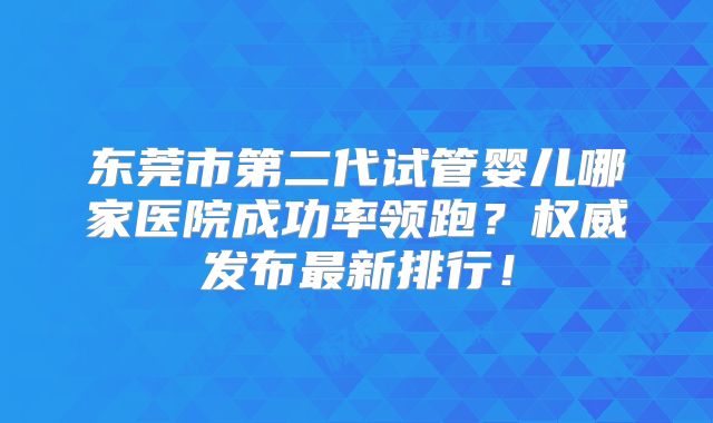 东莞市第二代试管婴儿哪家医院成功率领跑？权威发布最新排行！