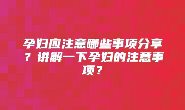 孕妇应注意哪些事项分享?讲解一下孕妇的注意事项?