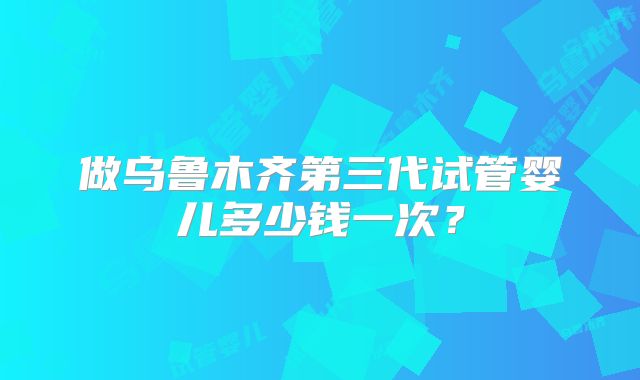 做乌鲁木齐第三代试管婴儿多少钱一次?