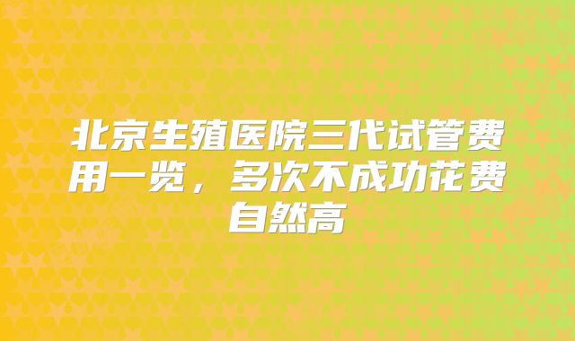 北京生殖医院三代试管费用一览，多次不成功花费自然高