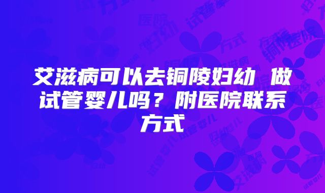 艾滋病可以去铜陵妇幼 做试管婴儿吗?附医院联系方式