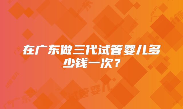 在广东做三代试管婴儿多少钱一次?