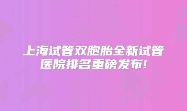 上海试管双胞胎全新试管医院排名重磅发布!