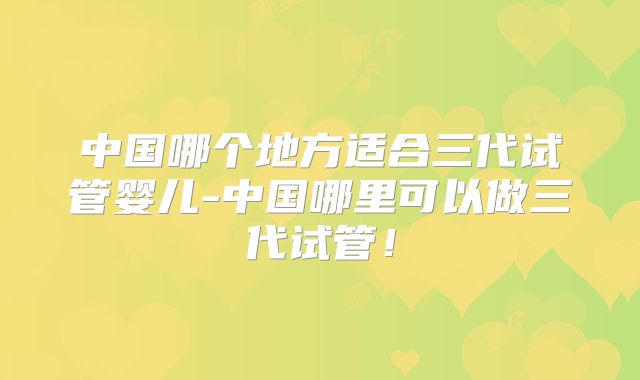 中国哪个地方适合三代试管婴儿-中国哪里可以做三代试管!