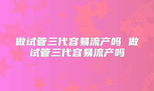 做试管三代容易流产吗 做试管三代容易流产吗