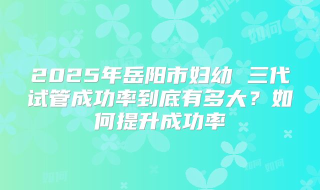 2025年岳阳市妇幼 三代试管成功率到底有多大？如何提升成功率