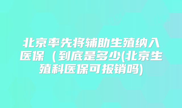 北京率先将辅助生殖纳入医保(到底是多少(北京生殖科医保可报销吗)