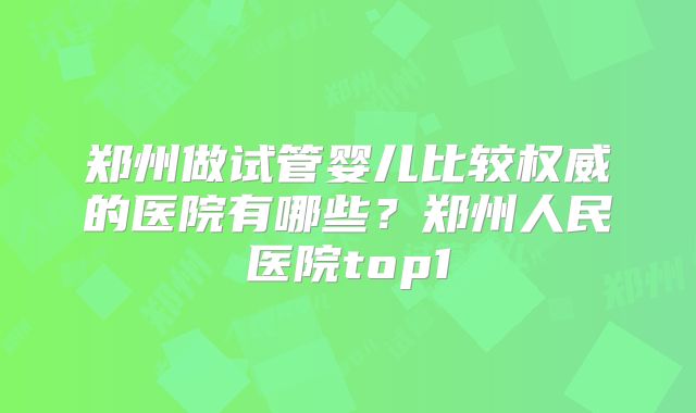 郑州做试管婴儿比较权威的医院有哪些？郑州人民医院top1