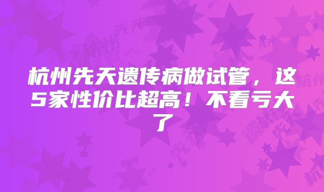 杭州先天遗传病做试管，这5家性价比超高！不看亏大了