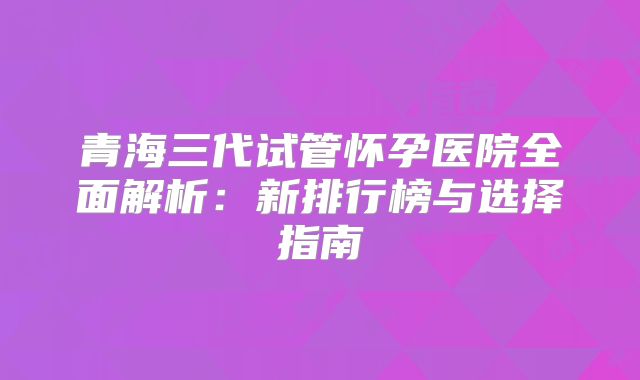 青海三代试管怀孕医院全面解析:新排行榜与选择指南