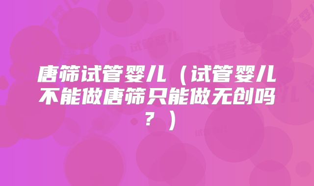 唐筛试管婴儿（试管婴儿不能做唐筛只能做无创吗？）