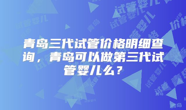 青岛三代试管价格明细查询，青岛可以做第三代试管婴儿么？