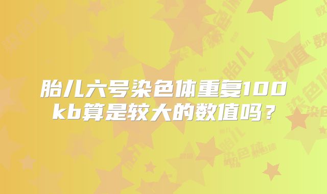 胎儿六号染色体重复100kb算是较大的数值吗？