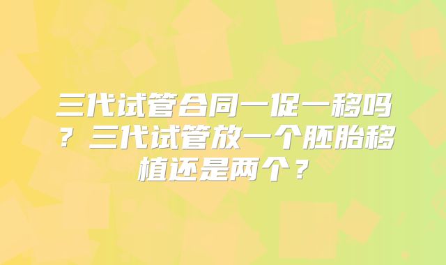 三代试管合同一促一移吗？三代试管放一个胚胎移植还是两个？