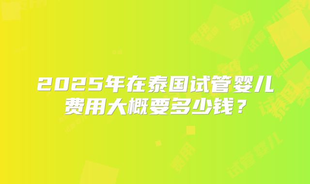 2025年在泰国试管婴儿费用大概要多少钱?