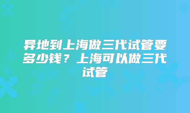 异地到上海做三代试管要多少钱?上海可以做三代试管