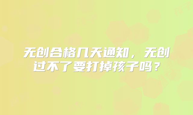 无创合格几天通知，无创过不了要打掉孩子吗？