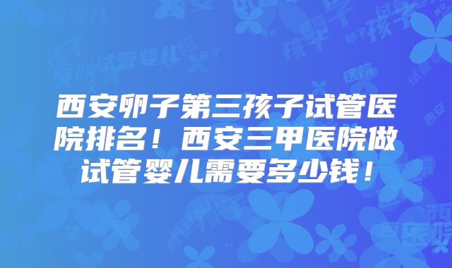 西安卵子第三孩子试管医院排名！西安三甲医院做试管婴儿需要多少钱！