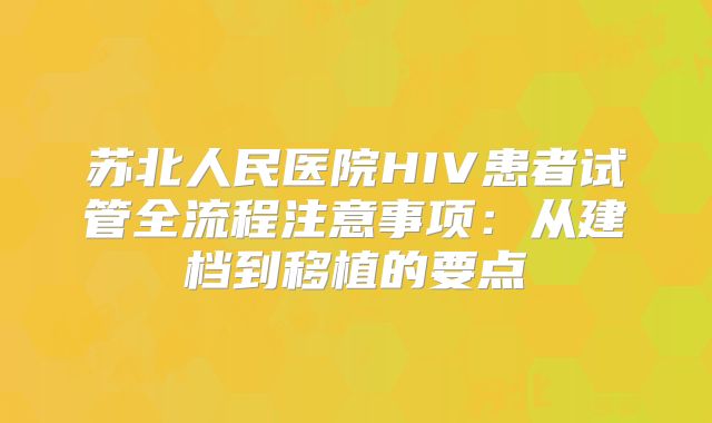 苏北人民医院HIV患者试管全流程注意事项：从建档到移植的要点
