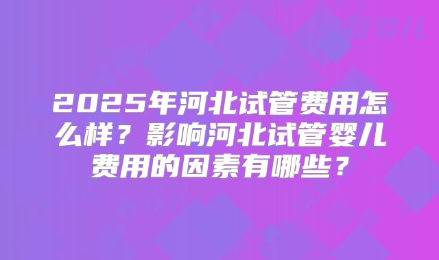 2025年河北试管费用怎么样？影响河北试管婴儿费用的因素有哪些？