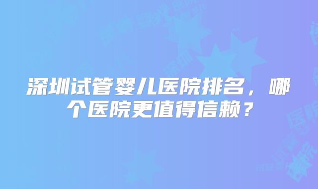 深圳试管婴儿医院排名，哪个医院更值得信赖？