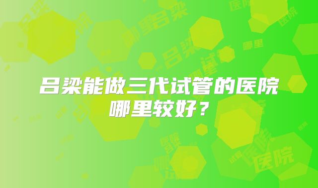吕梁能做三代试管的医院哪里较好?