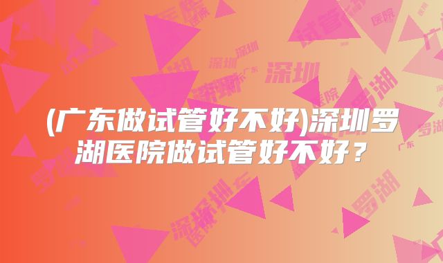 (广东做试管好不好)深圳罗湖医院做试管好不好？