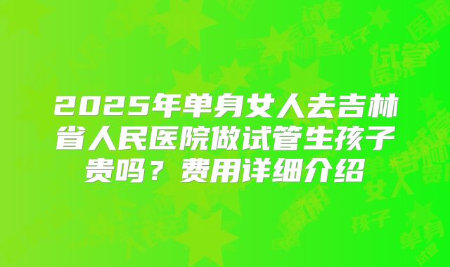 2025年单身女人去吉林省人民医院做试管生孩子贵吗？费用详细介绍