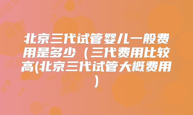 北京三代试管婴儿一般费用是多少（三代费用比较高(北京三代试管大概费用)